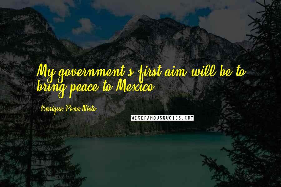 Enrique Pena Nieto Quotes: My government's first aim will be to bring peace to Mexico.