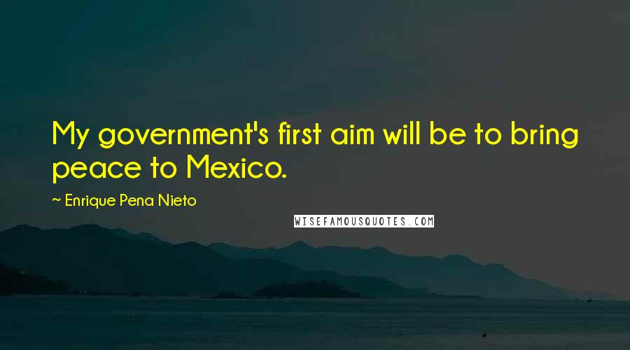Enrique Pena Nieto Quotes: My government's first aim will be to bring peace to Mexico.
