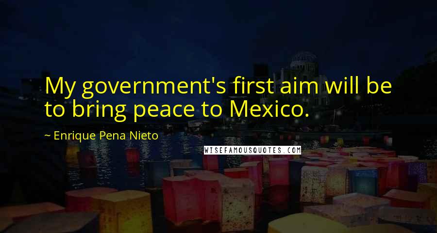 Enrique Pena Nieto Quotes: My government's first aim will be to bring peace to Mexico.