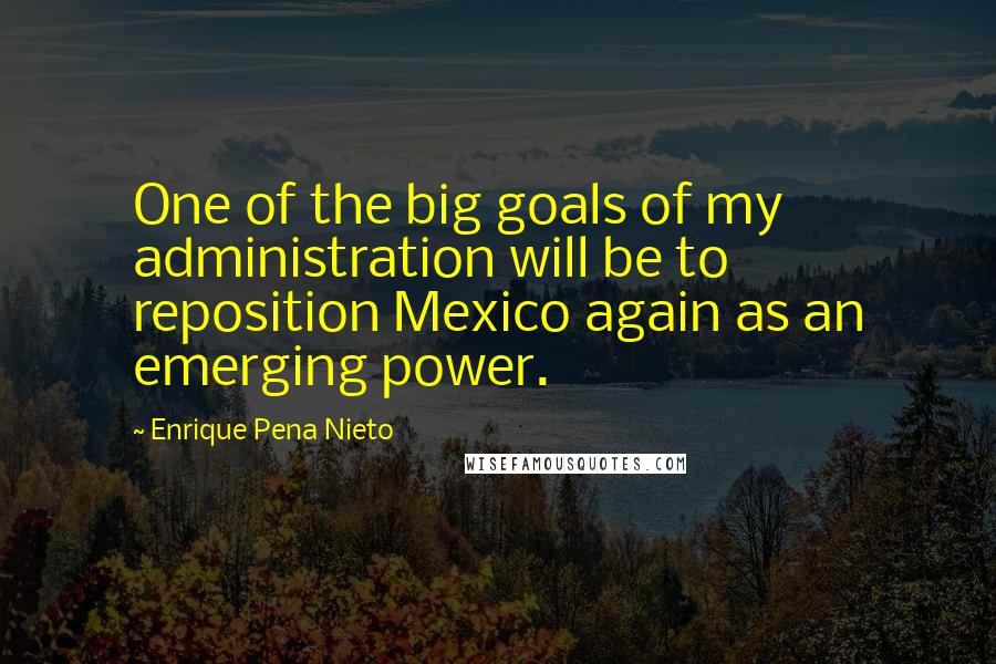 Enrique Pena Nieto Quotes: One of the big goals of my administration will be to reposition Mexico again as an emerging power.