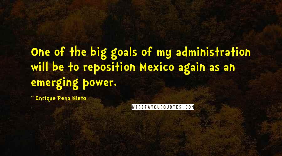 Enrique Pena Nieto Quotes: One of the big goals of my administration will be to reposition Mexico again as an emerging power.