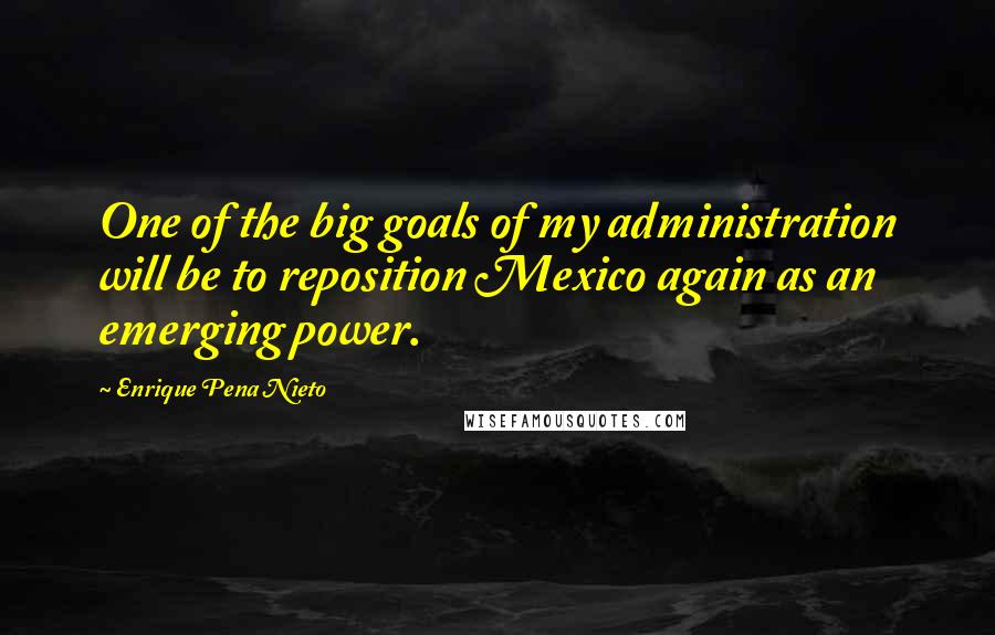 Enrique Pena Nieto Quotes: One of the big goals of my administration will be to reposition Mexico again as an emerging power.