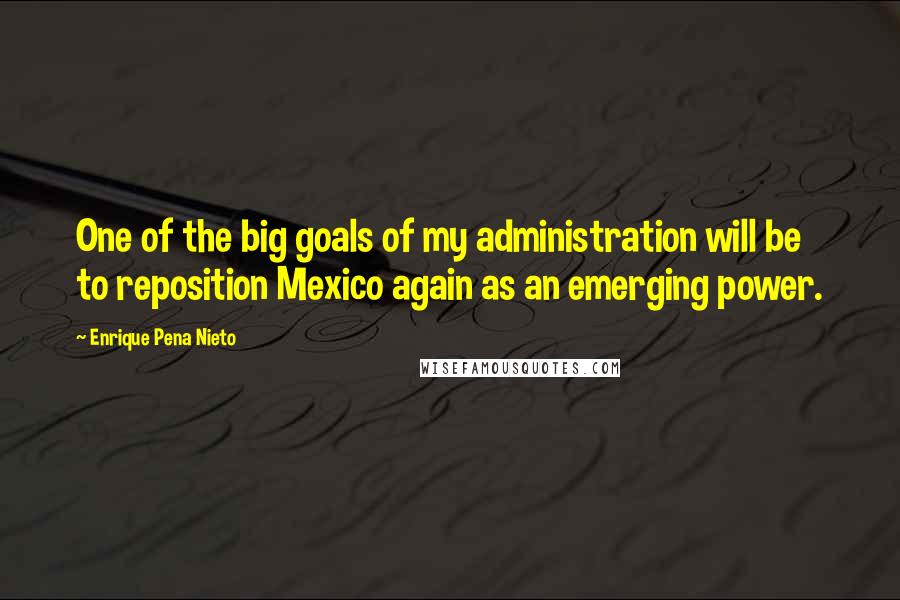 Enrique Pena Nieto Quotes: One of the big goals of my administration will be to reposition Mexico again as an emerging power.