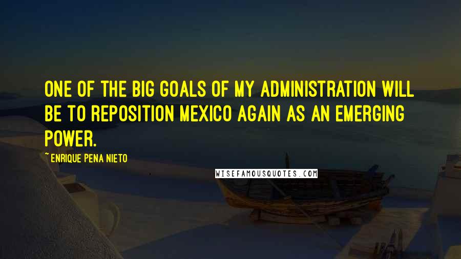 Enrique Pena Nieto Quotes: One of the big goals of my administration will be to reposition Mexico again as an emerging power.