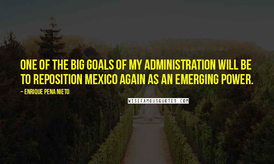 Enrique Pena Nieto Quotes: One of the big goals of my administration will be to reposition Mexico again as an emerging power.