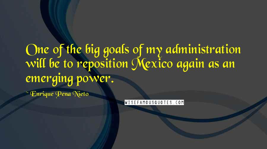 Enrique Pena Nieto Quotes: One of the big goals of my administration will be to reposition Mexico again as an emerging power.