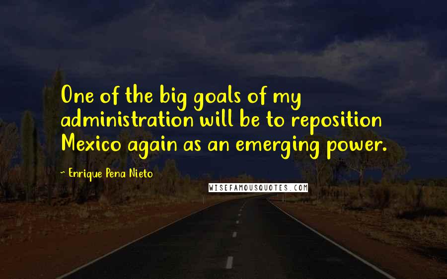 Enrique Pena Nieto Quotes: One of the big goals of my administration will be to reposition Mexico again as an emerging power.