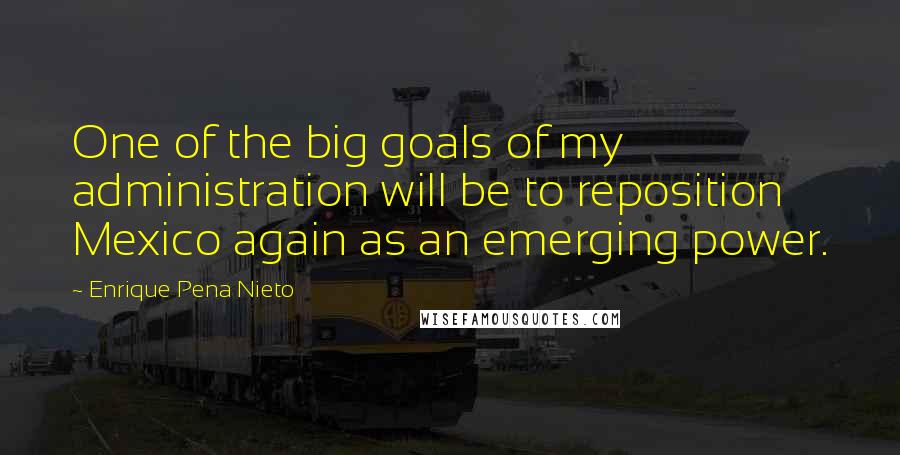 Enrique Pena Nieto Quotes: One of the big goals of my administration will be to reposition Mexico again as an emerging power.