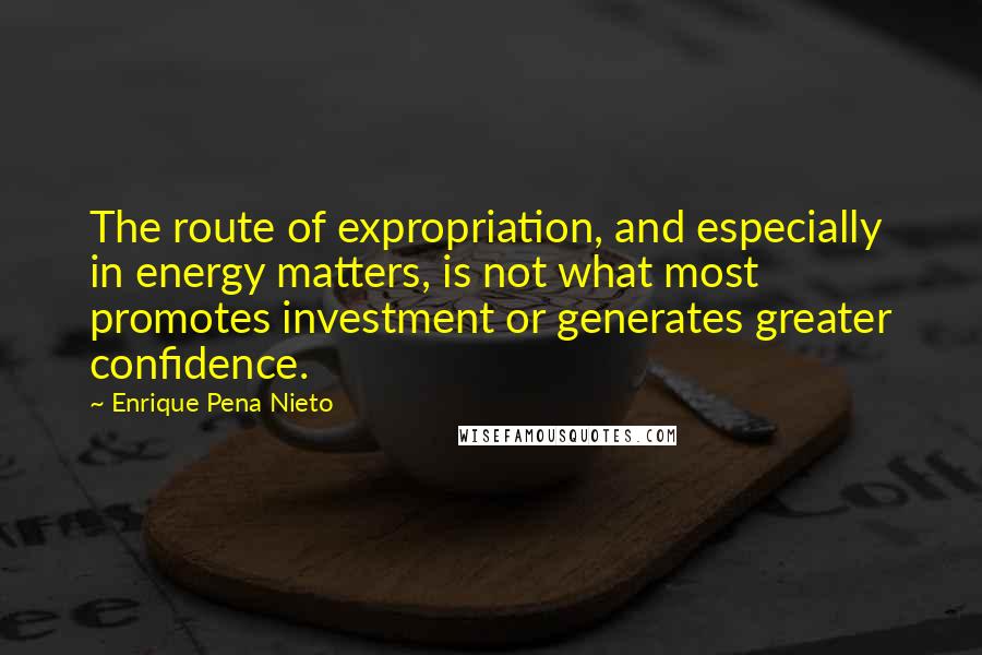 Enrique Pena Nieto Quotes: The route of expropriation, and especially in energy matters, is not what most promotes investment or generates greater confidence.