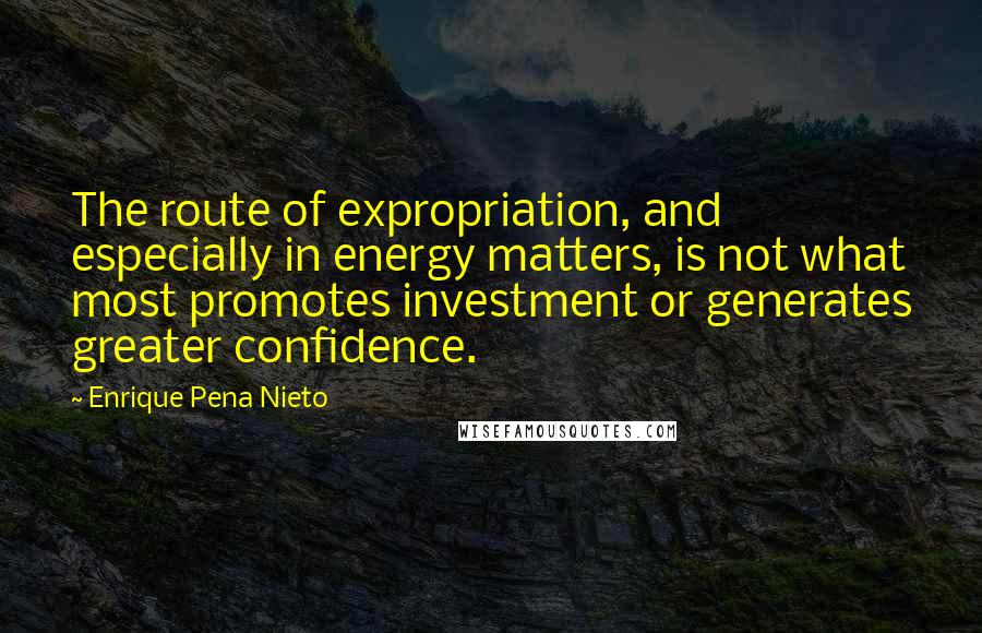 Enrique Pena Nieto Quotes: The route of expropriation, and especially in energy matters, is not what most promotes investment or generates greater confidence.