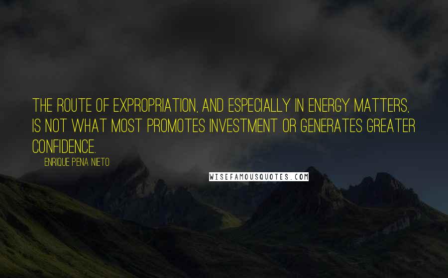 Enrique Pena Nieto Quotes: The route of expropriation, and especially in energy matters, is not what most promotes investment or generates greater confidence.