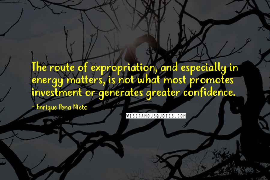 Enrique Pena Nieto Quotes: The route of expropriation, and especially in energy matters, is not what most promotes investment or generates greater confidence.