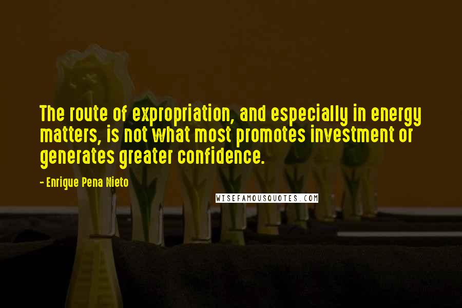 Enrique Pena Nieto Quotes: The route of expropriation, and especially in energy matters, is not what most promotes investment or generates greater confidence.