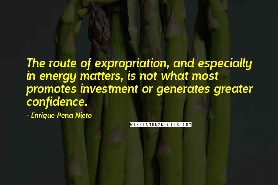 Enrique Pena Nieto Quotes: The route of expropriation, and especially in energy matters, is not what most promotes investment or generates greater confidence.