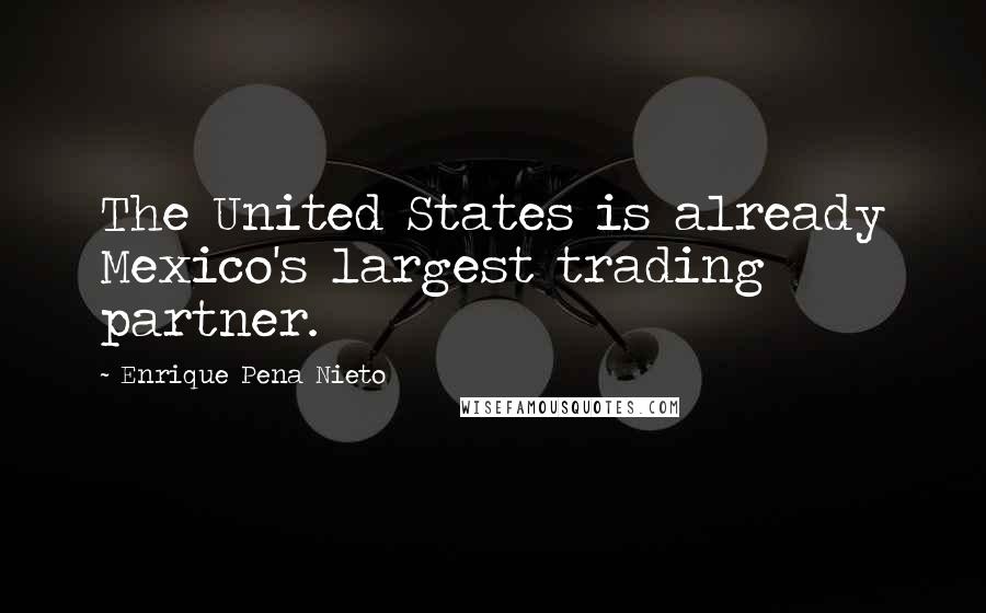 Enrique Pena Nieto Quotes: The United States is already Mexico's largest trading partner.