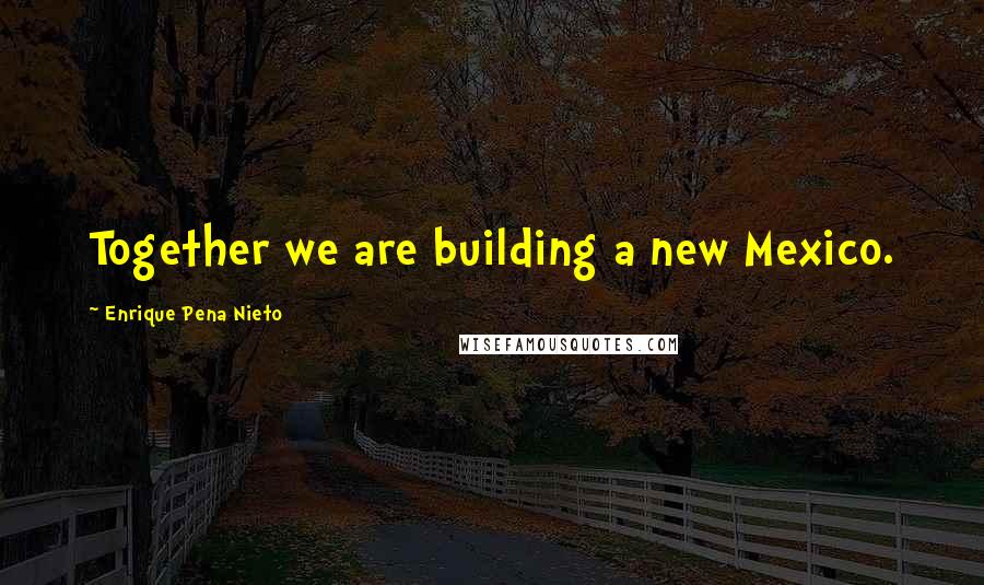 Enrique Pena Nieto Quotes: Together we are building a new Mexico.