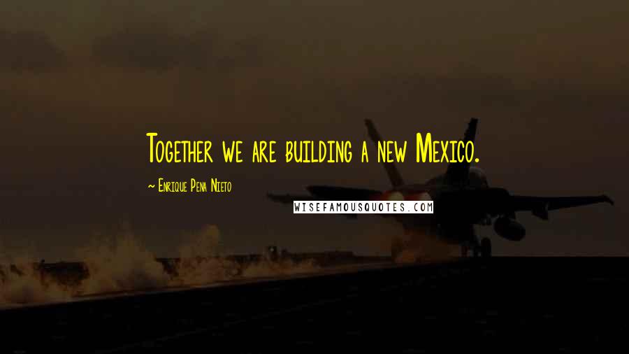 Enrique Pena Nieto Quotes: Together we are building a new Mexico.