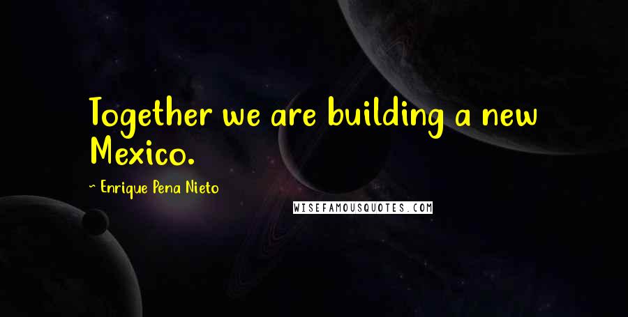 Enrique Pena Nieto Quotes: Together we are building a new Mexico.