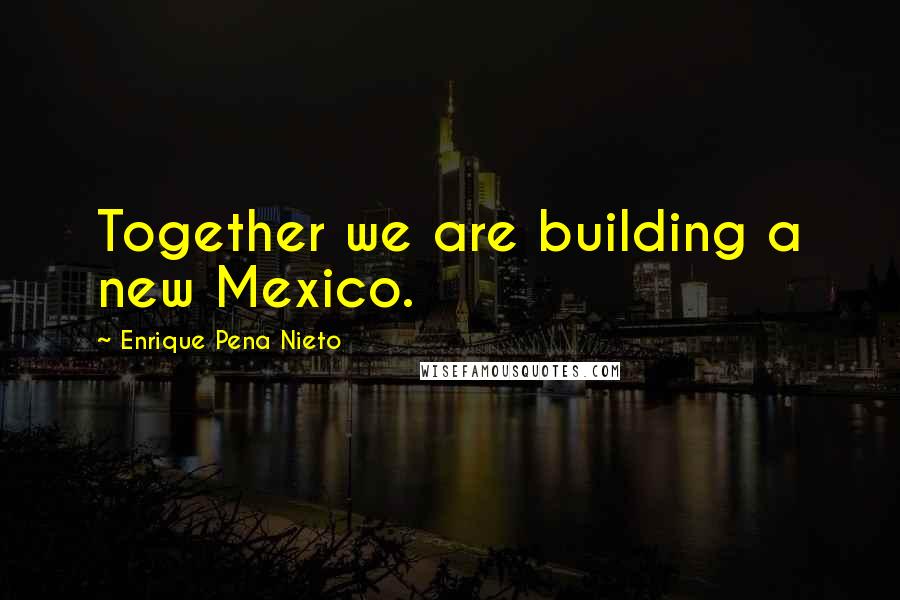 Enrique Pena Nieto Quotes: Together we are building a new Mexico.