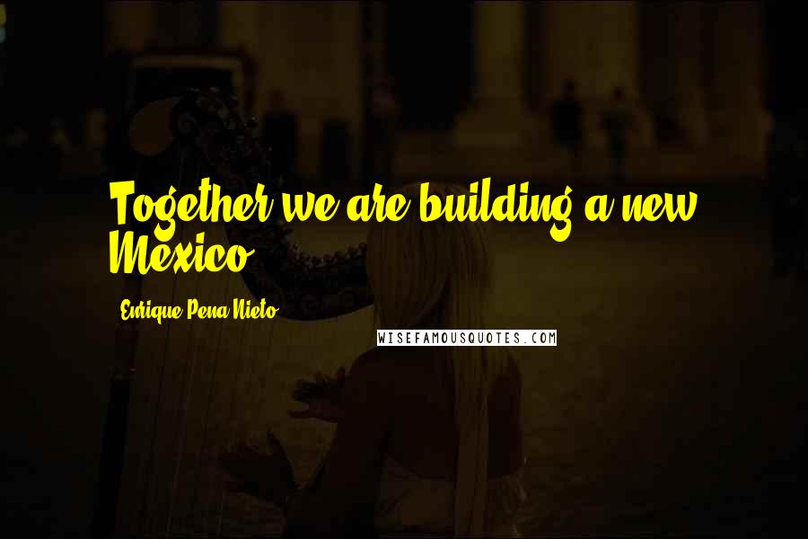 Enrique Pena Nieto Quotes: Together we are building a new Mexico.