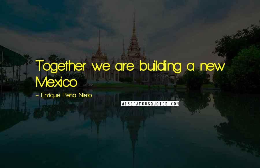 Enrique Pena Nieto Quotes: Together we are building a new Mexico.