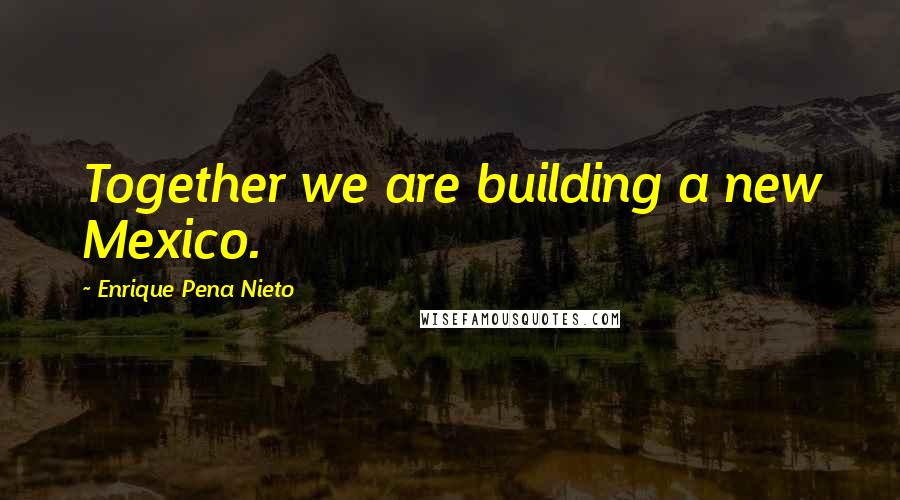 Enrique Pena Nieto Quotes: Together we are building a new Mexico.