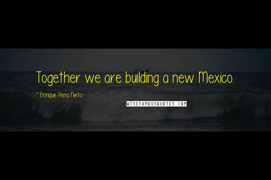Enrique Pena Nieto Quotes: Together we are building a new Mexico.