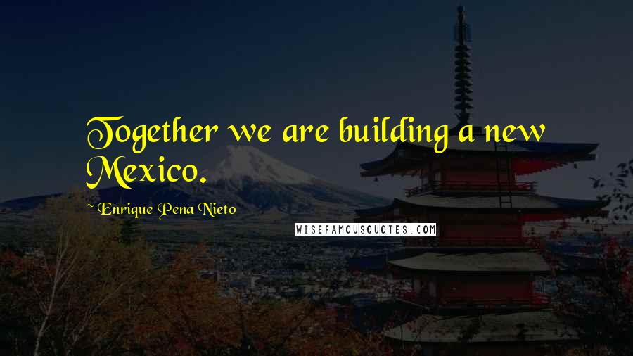 Enrique Pena Nieto Quotes: Together we are building a new Mexico.