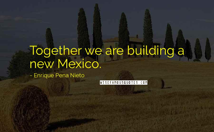 Enrique Pena Nieto Quotes: Together we are building a new Mexico.