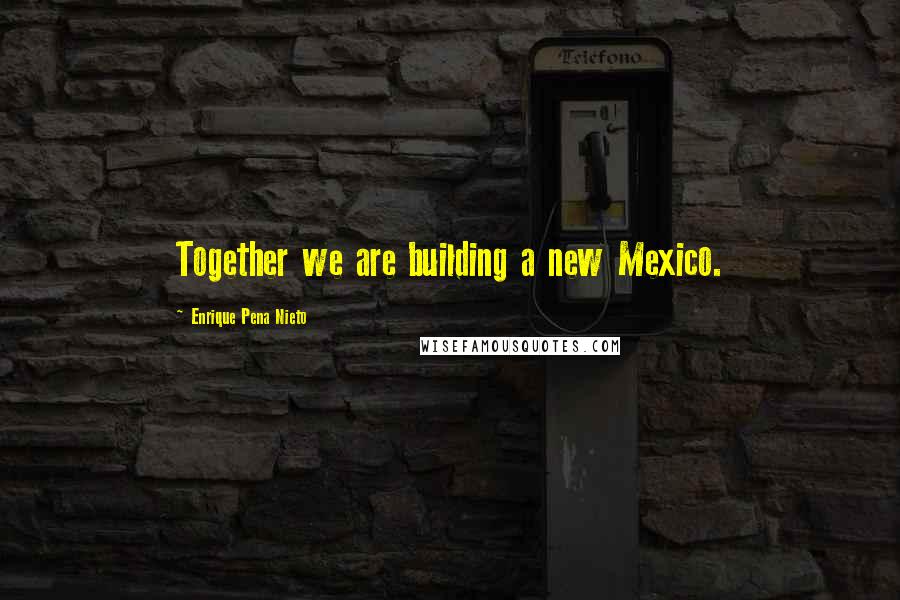 Enrique Pena Nieto Quotes: Together we are building a new Mexico.