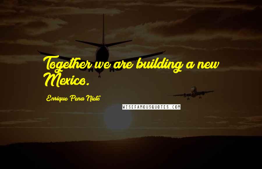 Enrique Pena Nieto Quotes: Together we are building a new Mexico.