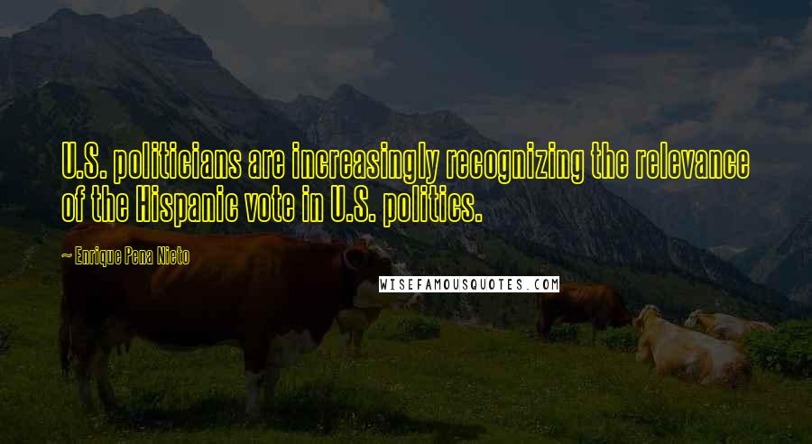 Enrique Pena Nieto Quotes: U.S. politicians are increasingly recognizing the relevance of the Hispanic vote in U.S. politics.