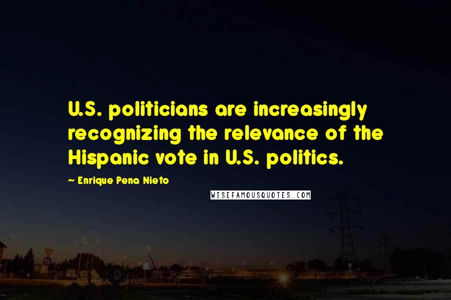 Enrique Pena Nieto Quotes: U.S. politicians are increasingly recognizing the relevance of the Hispanic vote in U.S. politics.