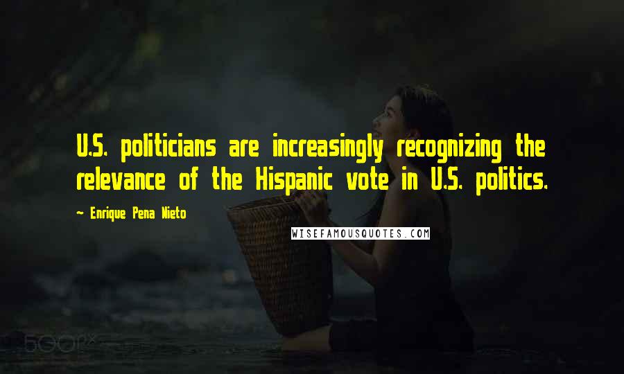 Enrique Pena Nieto Quotes: U.S. politicians are increasingly recognizing the relevance of the Hispanic vote in U.S. politics.