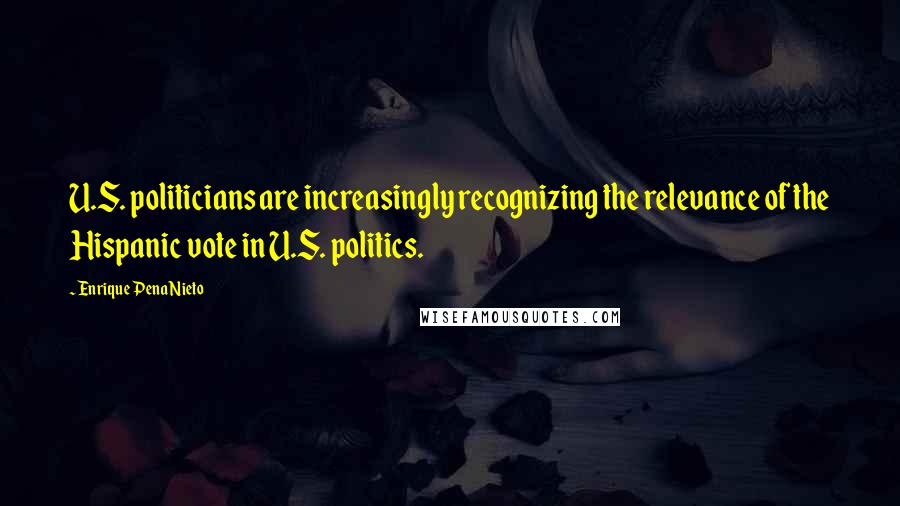 Enrique Pena Nieto Quotes: U.S. politicians are increasingly recognizing the relevance of the Hispanic vote in U.S. politics.