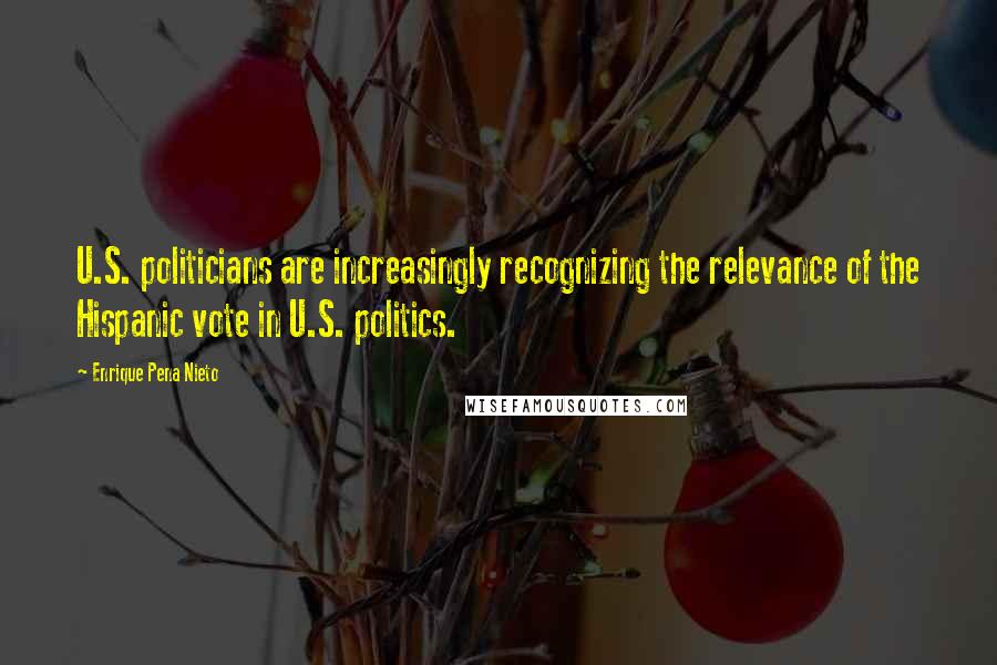 Enrique Pena Nieto Quotes: U.S. politicians are increasingly recognizing the relevance of the Hispanic vote in U.S. politics.