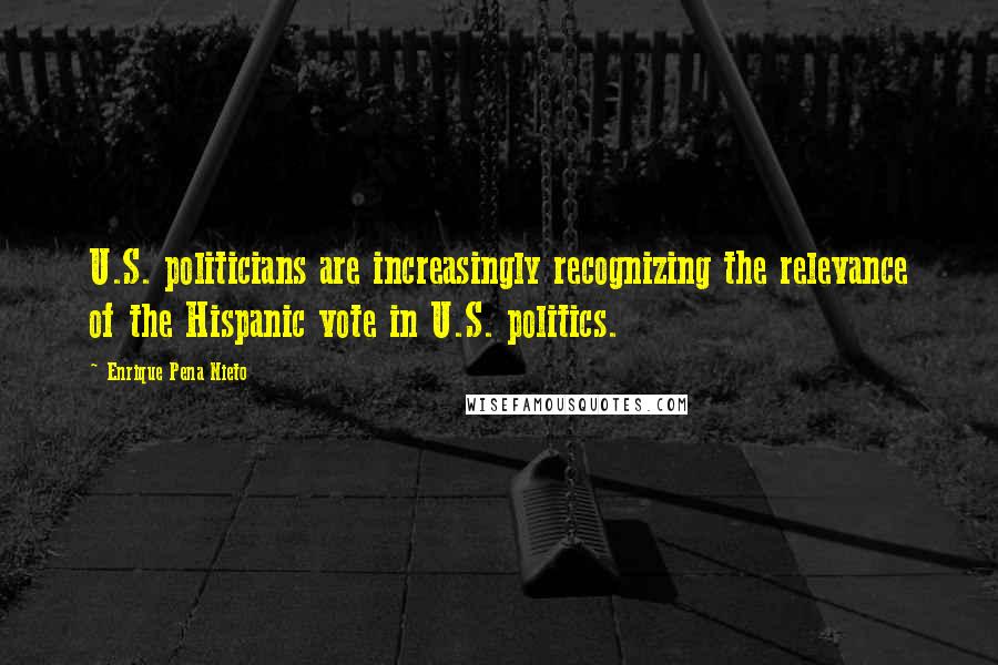 Enrique Pena Nieto Quotes: U.S. politicians are increasingly recognizing the relevance of the Hispanic vote in U.S. politics.