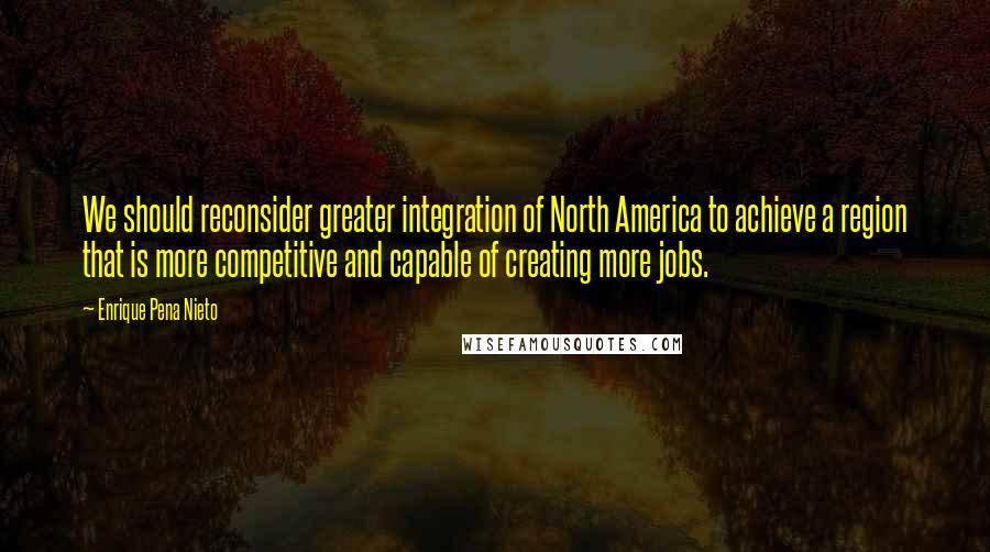 Enrique Pena Nieto Quotes: We should reconsider greater integration of North America to achieve a region that is more competitive and capable of creating more jobs.