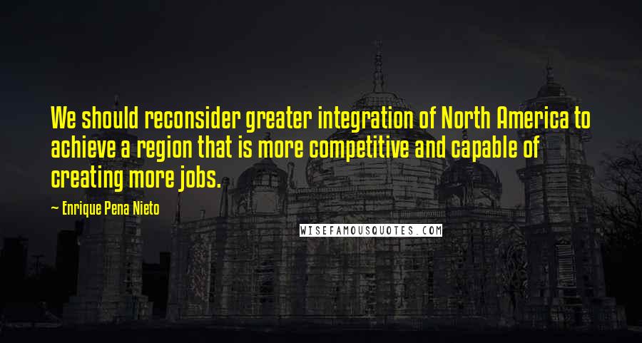 Enrique Pena Nieto Quotes: We should reconsider greater integration of North America to achieve a region that is more competitive and capable of creating more jobs.