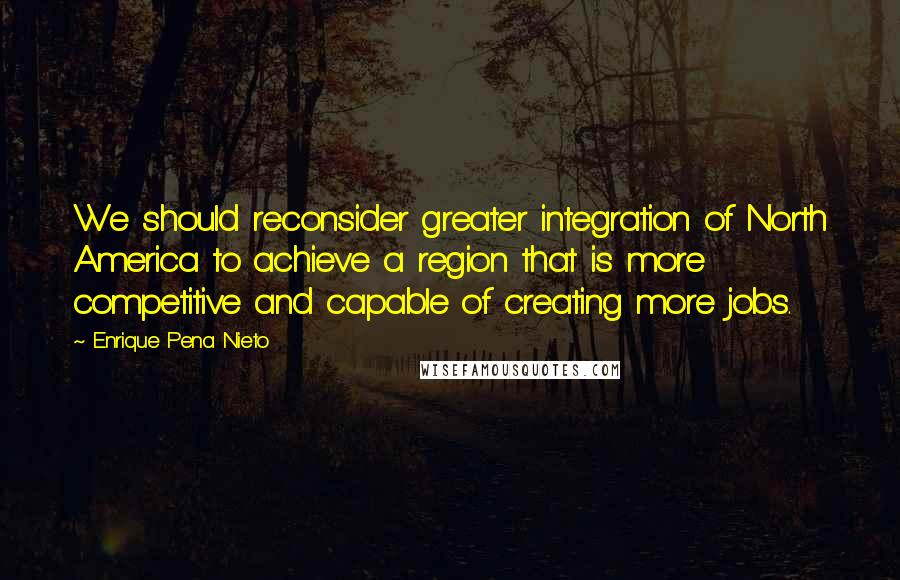 Enrique Pena Nieto Quotes: We should reconsider greater integration of North America to achieve a region that is more competitive and capable of creating more jobs.