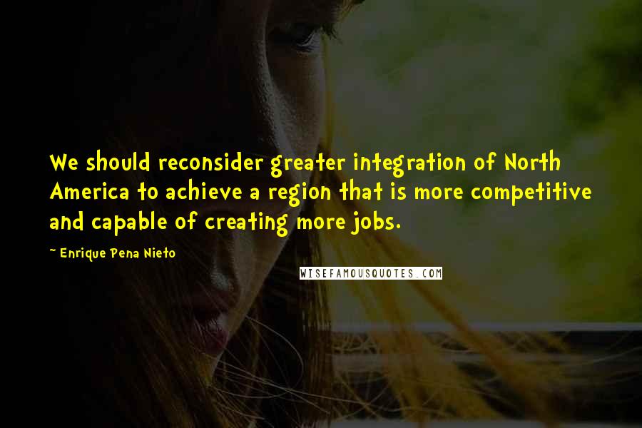 Enrique Pena Nieto Quotes: We should reconsider greater integration of North America to achieve a region that is more competitive and capable of creating more jobs.