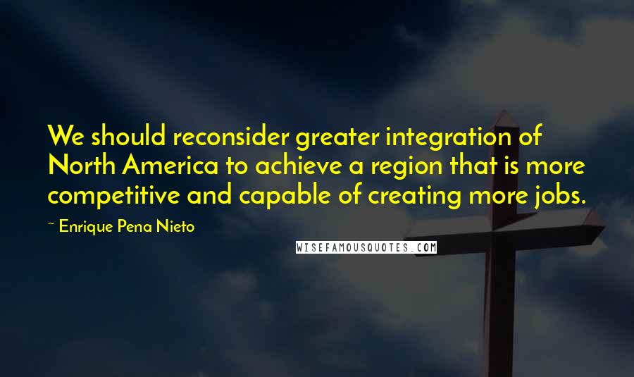 Enrique Pena Nieto Quotes: We should reconsider greater integration of North America to achieve a region that is more competitive and capable of creating more jobs.