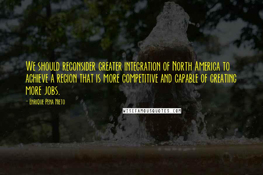 Enrique Pena Nieto Quotes: We should reconsider greater integration of North America to achieve a region that is more competitive and capable of creating more jobs.