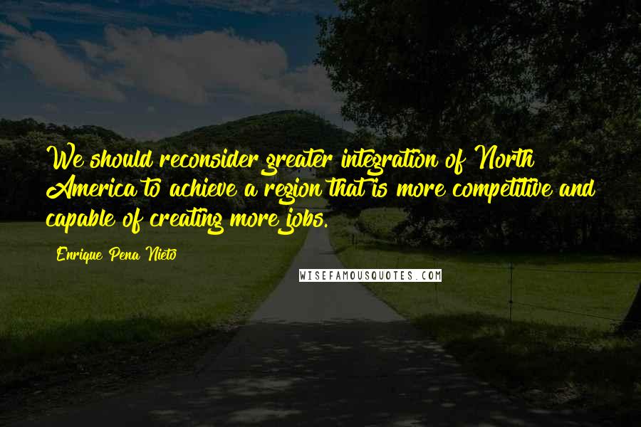 Enrique Pena Nieto Quotes: We should reconsider greater integration of North America to achieve a region that is more competitive and capable of creating more jobs.
