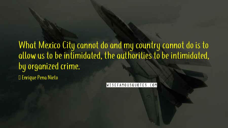 Enrique Pena Nieto Quotes: What Mexico City cannot do and my country cannot do is to allow us to be intimidated, the authorities to be intimidated, by organized crime.