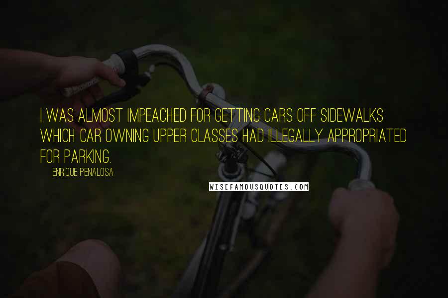 Enrique Penalosa Quotes: I was almost impeached for getting cars off sidewalks which car owning upper classes had illegally appropriated for parking.
