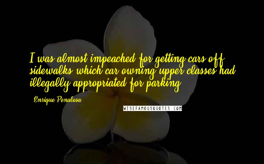 Enrique Penalosa Quotes: I was almost impeached for getting cars off sidewalks which car owning upper classes had illegally appropriated for parking.