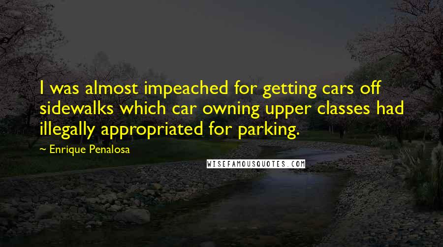 Enrique Penalosa Quotes: I was almost impeached for getting cars off sidewalks which car owning upper classes had illegally appropriated for parking.