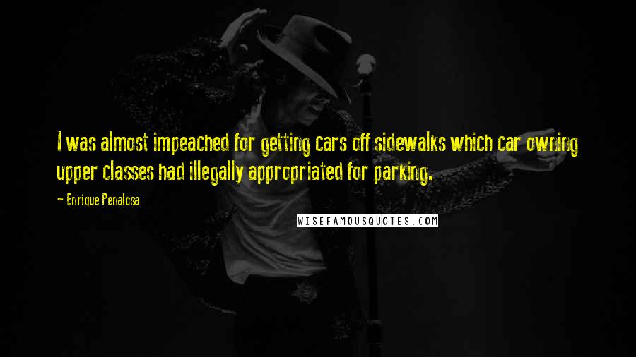 Enrique Penalosa Quotes: I was almost impeached for getting cars off sidewalks which car owning upper classes had illegally appropriated for parking.