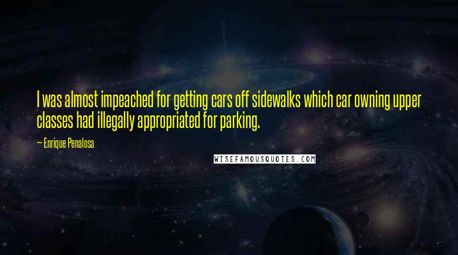 Enrique Penalosa Quotes: I was almost impeached for getting cars off sidewalks which car owning upper classes had illegally appropriated for parking.